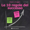 Le 10 regole del successo: Vivi da protagonista e rivoluziona le tue idee per migliorare i tuoi risultati